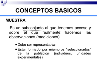 MUESTRA Es un subconjunto al que tenemos acceso y sobre el que realmente hacemos las observaciones (mediciones). Debe ser representativa Estar formado por miembros “seleccionados” de la población (individuos, unidades experimentales) CONCEPTOS BASICOS 