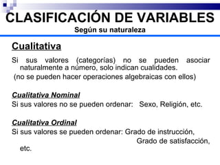 Cualitativa Si sus valores (categorías) no se pueden asociar naturalmente a número, solo indican cualidades. (no se pueden hacer operaciones algebraicas con ellos) Cualitativa Nominal Si sus valores no se pueden ordenar:  Sexo, Religión, etc. Cualitativa Ordinal Si sus valores se pueden ordenar: Grado de instrucción,  Grado de satisfacción, etc. CLASIFICACIÓN DE VARIABLES Según su naturaleza 