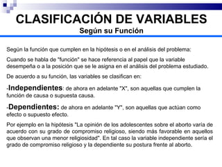 Según la función que cumplen en la hipótesis o en el análisis del problema: Cuando se habla de "función" se hace referencia al papel que la variable desempeña o a la posición que se le asigna en el análisis del problema estudiado. De acuerdo a su función, las variables se clasifican en: - Independientes : de ahora en adelante "X", son aquellas que cumplen la función de causa o supuesta causa. - Dependientes:  de ahora en adelante "Y", son aquellas que actúan como efecto o supuesto efecto. Por ejemplo en la hipótesis "La opinión de los adolescentes sobre el aborto varía de acuerdo con su grado de compromiso religioso, siendo más favorable en aquellos que observan una menor religiosidad". En tal caso la variable independiente sería el grado de compromiso religioso y la dependiente su postura frente al aborto. CLASIFICACIÓN DE VARIABLES Según su Función 
