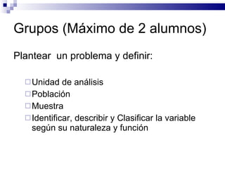 Grupos (Máximo de 2 alumnos) Plantear  un problema y definir: Unidad de análisis Población Muestra Identificar, describir y Clasificar la variable según su naturaleza y función  