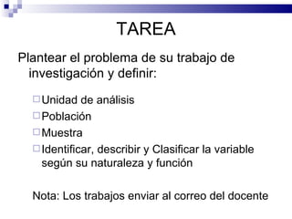TAREA Plantear el problema de su trabajo de investigación y definir: Unidad de análisis Población Muestra Identificar, describir y Clasificar la variable según su naturaleza y función  Nota: Los trabajos enviar al correo del docente 