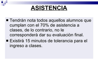 ASISTENCIA Tendràn nota todos aquellos alumnos que cumplan con el 70% de asistencia a clases, de lo contrario, no le corresponderà dar su evaluaciòn final. Existirà 15 minutos de tolerancia para el ingreso a clases. 