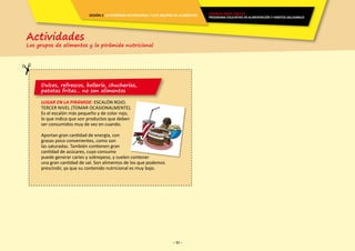 - 11 -- 11 -
Dulces, refrescos, bollería, chucherías,
patatas fritas… no son alimentos
LUGAR EN LA PIRÁMIDE: ESCALÓN ROJO.
TERCER NIVEL (TOMAR OCASIONALMENTE).
Es el escalón más pequeño y de color rojo,
lo que indica que son productos que deben
ser consumidos muy de vez en cuando.
Aportan gran cantidad de energía, con
grasas poco convenientes, como son
las saturadas. También contienen gran
cantidad de azúcares, cuyo consumo
puede generar caries y sobrepeso, y suelen contener
una gran cantidad de sal. Son alimentos de los que podemos
prescindir, ya que su contenido nutricional es muy bajo.
Actividades
Los grupos de alimentos y la pirámide nutricional
ENERGÍA PARA CRECER
PROGRAMA EDUCATIVO EN ALIMENTACIÓN Y HÁBITOS SALUDABLES
SESIÓN 2 LA PIRÁMIDE NUTRICIONAL Y LOS GRUPOS DE ALIMENTOS
 