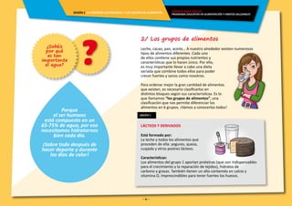 - 4 -
GRUPO 1
2/ Los grupos de alimentos
Leche, cacao, pan, aceite… A nuestro alrededor existen numerosos
tipos de alimentos diferentes. Cada uno
de ellos contiene sus propios nutrientes y
características que lo hacen único. Por ello,
es muy importante llevar a cabo una dieta
variada que combine todos ellos para poder
crecer fuertes y sanos como nosotros.
Para ordenar mejor la gran cantidad de alimentos
que existen, es necesario clasificarlos en
distintos bloques según sus características. Es lo
que llamamos “los grupos de alimentos”, una
clasificación que nos permite diferenciar los
alimentos en 6 grupos. ¡Vamos a conocerlos todos!
LÁCTEOS Y DERIVADOS
Está formado por:
La leche y todos los alimentos que
proceden de ella: yogures, queso,
cuajada y otros postres lácteos.
Características:
Los alimentos del grupo 1 aportan proteínas (que son indispensables
para el crecimiento y la reparación de tejidos), hidratos de
carbono y grasas. También tienen un alto contenido en calcio y
vitamina D, imprescindibles para tener fuertes los huesos.
?¿Sabéis
por qué
es tan
importante
el agua?
Porque
el ser humano
está compuesto en un
65-75% de agua, por eso
necesitamos hidratarnos
bien cada día.
¡Sobre todo después de
hacer deporte y durante
los días de calor!
ENERGÍA PARA CRECER
PROGRAMA EDUCATIVO EN ALIMENTACIÓN Y HÁBITOS SALUDABLES
SESIÓN 2 LA PIRÁMIDE NUTRICIONAL Y LOS GRUPOS DE ALIMENTOS
 