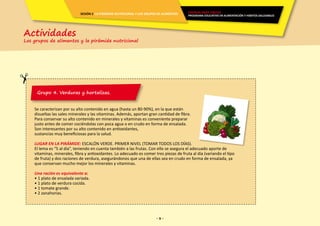 - 9 -- 9 -
Grupo 4. Verduras y hortalizas.
Se caracterizan por su alto contenido en agua (hasta un 80-90%), en la que están
disueltas las sales minerales y las vitaminas. Además, aportan gran cantidad de fibra.
Para conservar su alto contenido en minerales y vitaminas es conveniente preparar
justo antes de comer cociéndolas con poca agua o en crudo en forma de ensalada.
Son interesantes por su alto contenido en antioxidantes,
sustancias muy beneficiosas para la salud.
LUGAR EN LA PIRÁMIDE: ESCALÓN VERDE. PRIMER NIVEL (TOMAR TODOS LOS DÍAS).
El lema es “5 al día”, teniendo en cuenta también a las frutas. Con ello se asegura el adecuado aporte de
vitaminas, minerales, fibra y antioxidantes. Lo adecuado es comer tres piezas de fruta al día (variando el tipo
de fruta) y dos raciones de verdura, asegurándonos que una de ellas sea en crudo en forma de ensalada, ya
que conservan mucho mejor los minerales y vitaminas.
Una ración es equivalente a:
• 1 plato de ensalada variada.
• 1 plato de verdura cocida.
• 1 tomate grande.
• 2 zanahorias.
Actividades
Los grupos de alimentos y la pirámide nutricional
ENERGÍA PARA CRECER
PROGRAMA EDUCATIVO EN ALIMENTACIÓN Y HÁBITOS SALUDABLES
SESIÓN 2 LA PIRÁMIDE NUTRICIONAL Y LOS GRUPOS DE ALIMENTOS
 
