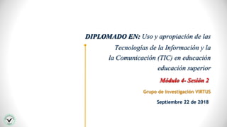 DIPLOMADO EN: Uso y apropiación de las
Tecnologías de la Información y la
la Comunicación (TIC) en educación
educación superior
Grupo de Investigación VIRTUS
Módulo 4- Sesión 2
Septiembre 22 de 2018
 