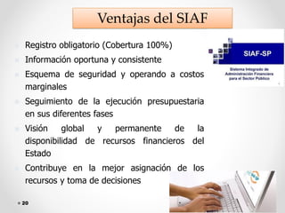20
◼ Registro obligatorio (Cobertura 100%)
◼ Información oportuna y consistente
◼ Esquema de seguridad y operando a costos
marginales
◼ Seguimiento de la ejecución presupuestaria
en sus diferentes fases
◼ Visión global y permanente de la
disponibilidad de recursos financieros del
Estado
◼ Contribuye en la mejor asignación de los
recursos y toma de decisiones
Ventajas del SIAF
 