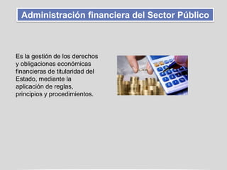Administración financiera del Sector Público
Es la gestión de los derechos
y obligaciones económicas
financieras de titularidad del
Estado, mediante la
aplicación de reglas,
principios y procedimientos.
 