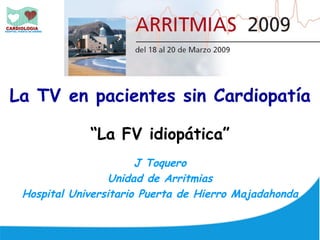 La TV en pacientes sin Cardiopatía

             “La FV idiopática”
                       J Toquero
                  Unidad de Arritmias
 Hospital Universitario Puerta de Hierro Majadahonda
 