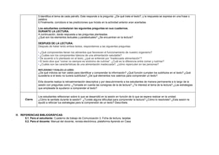 VI. REFERENCIAS BIBLIOGRÁFICAS:
5.1. Para el estudiante: Cuaderno de trabajo de Comunicación 3, Ficha de lectura, tarjetas
5.2. Para el docente: Manual del docente, revista electrónica, plataforma Aprendo en Casa
5.Identifica el tema de cada párrafo. Este responde a la pregunta: ¿De qué trata el texto?, y la respuesta se expresa en una frase o
palabra.
6.Finalmente, corrobora si las predicciones que hiciste en la actividad anterior eran acertadas
Los estudiantes contestaran las siguientes preguntas en sus cuadernos.
DURANTE LA LECTURA:
A continuación, darás respuesta a las preguntas planteadas.
¿Qué son los elementos textuales y paratextuales? ¿Se encuentran en la lectura?
DESPUES DE LA LECTURA:
Después de haber leído ambos textos, respondemos a las siguientes preguntas:
• ¿Qué componentes tienen los alimentos que favorecen el funcionamiento de nuestro organismo?
• ¿Cuáles son los componentes básicos de una alimentación saludable?
• De acuerdo a lo planteado en el texto, ¿qué se entiende por “inadecuada alimentación”?
• El texto dice que “comer no siempre es sinónimo de nutrirse”. ¿Cuál es la diferencia entre comer y nutrirse?
• ¿Cuáles son las características de una alimentación inadecuada?, ¿cómo repercuten en las personas?
REFLEXIONO Y EVALÚO LO LEÍDO:
¿De qué indicios se han valido para identificar y comprender la información? ¿Qué función cumplen los subtítulos en el texto? ¿Qué
sucedería si el texto no tuviera subtítulos? ¿De qué elementos nos valemos para comprender un texto?
El/la docente realiza la retroalimentación descriptiva y por descubrimiento a los estudiantes de manera permanente a lo largo de la
sesión con preguntas como: ¿Tomaste en cuenta las consignas de la de lectura? ¿Te interesó el tema de la lectura? ¿Las estrategias
que empleaste te ayudaron a comprender el texto?
Cierre
Los estudiantes reflexionan sobre lo que se desarrolló en la sesión en función de lo que se espera realizar en la unidad.
¿Cómo te sentiste durante la sesión? ¿Tuviste alguna dificultad para comprender la lectura? ¿Cómo lo resolviste? ¿Esta sesión te
ayudó a reforzar tus estrategias para la comprensión de un texto? Descríbela.
 