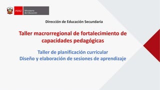 Dirección de Educación Secundaria
Taller macrorregional de fortalecimiento de
capacidades pedagógicas
Taller de planificación curricular
Diseño y elaboración de sesiones de aprendizaje
 