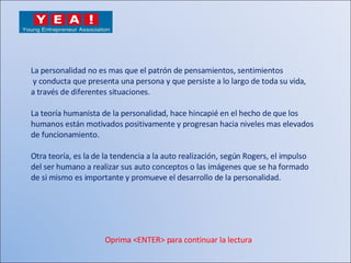 La personalidad no es mas que el patrón de pensamientos, sentimientos y conducta que presenta una persona y que persiste a lo largo de toda su vida,  a través de diferentes situaciones. La teoría humanista de la personalidad, hace hincapié en el hecho de que los  humanos están motivados positivamente y progresan hacia niveles mas elevados  de funcionamiento. Otra teoría, es la de la tendencia a la auto realización, según Rogers, el impulso del ser humano a realizar sus auto conceptos o las imágenes que se ha formado  de si mismo es importante y promueve el desarrollo de la personalidad. Oprima <ENTER> para continuar la lectura 