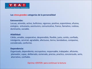 Las  cinco grandes  categorías de la personalidad Extroversión: Locuaz, atrevido, activo, bullicioso, vigoroso, positivo, espontáneo, efusivo,  enérgico,  entusiasta, aventurero, comunicativo, franco, llamativo, ruidoso,  dominante, sociable. Afabilidad: Cálido, amable, cooperativo, desprendido, flexible, justo, cortés, confiado,  indulgente, servicial, agradable, afectuoso, tierno, bondadoso, compasivo, considerado, conforme. Dependencia: Organizado, dependiente, escrupuloso, responsable, trabajador, eficiente, planeador, capaz, deliberado, esmerado, preciso, practico, concienzudo, serio, ahorrativo, confiable. Oprima <ENTER> para continuar la lectura 