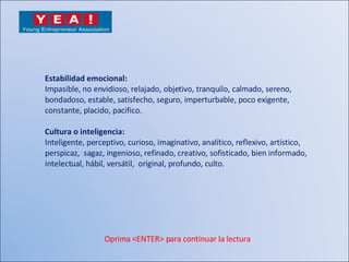 Estabilidad emocional: Impasible, no envidioso, relajado, objetivo, tranquilo, calmado, sereno,  bondadoso, estable, satisfecho, seguro, imperturbable, poco exigente,  constante, placido, pacifico. Cultura o inteligencia: Inteligente, perceptivo, curioso, imaginativo, analítico, reflexivo, artístico,  perspicaz,  sagaz, ingenioso, refinado, creativo, sofisticado, bien informado,  intelectual, hábil, versátil,  original, profundo, culto. Oprima <ENTER> para continuar la lectura 