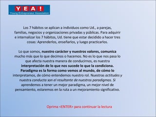Los 7 hábitos se aplican a individuos como Ud., a parejas, familias, negocios y organizaciones privadas y públicas. Para adquirir e internalizar los 7 hábitos, Ud. tiene que estar decidido a hacer tres cosas: Aprenderlos, enseñarlos, y luego practicarlos. Lo que somos,  nuestro carácter y nuestros valores, comunica mucho más que lo que decimos o hacemos. No es lo que nos pasa lo que afecta nuestra manera de conducirnos, es nuestra interpretación de lo que nos sucede lo que la condiciona. Paradigma es la forma como vemos al mundo, de cómo lo interpretamos, de cómo entendemos nuestro rol. Nuestras  actitudes y nuestra  conducta son el resultante de nuestros paradigmas. Si aprendemos a tener un mejor paradigma, un mejor nivel de pensamiento, estaremos en la ruta a un mejoramiento significativo. Oprima <ENTER> para continuar la lectura 
