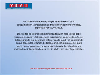 Un  Hábito es un principio que se internaliza.  Es el solapamiento y la integración de tres elementos: Conocimiento, Experticia/Pericia, y Actitud. Efectividad es crear el clima donde cada quien hace lo que debe hacer, con alegría y dedicación, sin necesidad de supervisión externa, balanceando lo que deseamos obtener con la salud y el bienestar de lo que genera los recursos. Es balancear el corto plazo con el largo plazo, buscar consenso, cooperación y sinergía. La naturaleza y la sociedad son interdependientes: Los 7 Hábitos son interdependientes. Oprima <ENTER> para continuar la lectura 