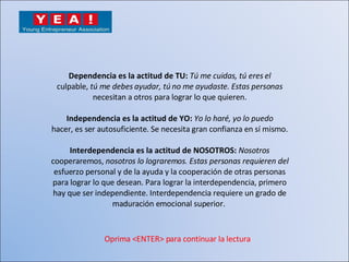 Dependencia es la actitud de TU:  Tú me cuidas, tú eres el culpable,  tú me debes ayudar, tú no me ayudaste. Estas personas necesitan a otros para lograr lo que quieren. Independencia es la actitud de YO:  Yo lo haré, yo lo puedo hacer, es ser autosuficiente. Se necesita gran confianza en sí mismo. Interdependencia es la actitud de NOSOTROS:  Nosotros cooperaremos,  nosotros lo lograremos. Estas personas requieren del esfuerzo personal y de la ayuda y la cooperación de otras personas para lograr lo que desean. Para lograr la interdependencia, primero hay que ser independiente. Interdependencia requiere un grado de maduración emocional superior.  Oprima <ENTER> para continuar la lectura 