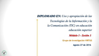 DIPLOMADO EN: Uso y apropiación de las
Tecnologías de la Información y la
la Comunicación (TIC) en educación
educación superior
Grupo de Investigación VIRTUS
Módulo 1 - Sesión 3
Agosto 27 de 2016
 