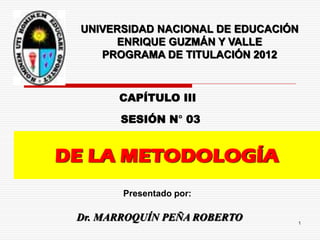 DE LA METODOLOGÍA
SESIÓN N° 03
Presentado por:
UNIVERSIDAD NACIONAL DE EDUCACIÓN
ENRIQUE GUZMÁN Y VALLE
PROGRAMA DE TITULACIÓN 2012
Dr. MARROQUÍN PEÑA ROBERTO 1
CAPÍTULO III
 