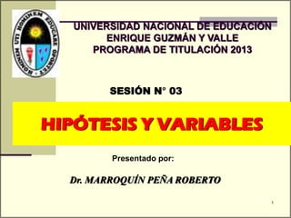 HIPÓTESIS Y VARIABLES
SESIÓN N° 03
Presentado por:
UNIVERSIDAD NACIONAL DE EDUCACIÓN
ENRIQUE GUZMÁN Y VALLE
PROGRAMA DE TITULACIÓN 2013
Dr. MARROQUÍN PEÑA ROBERTO
1
 
