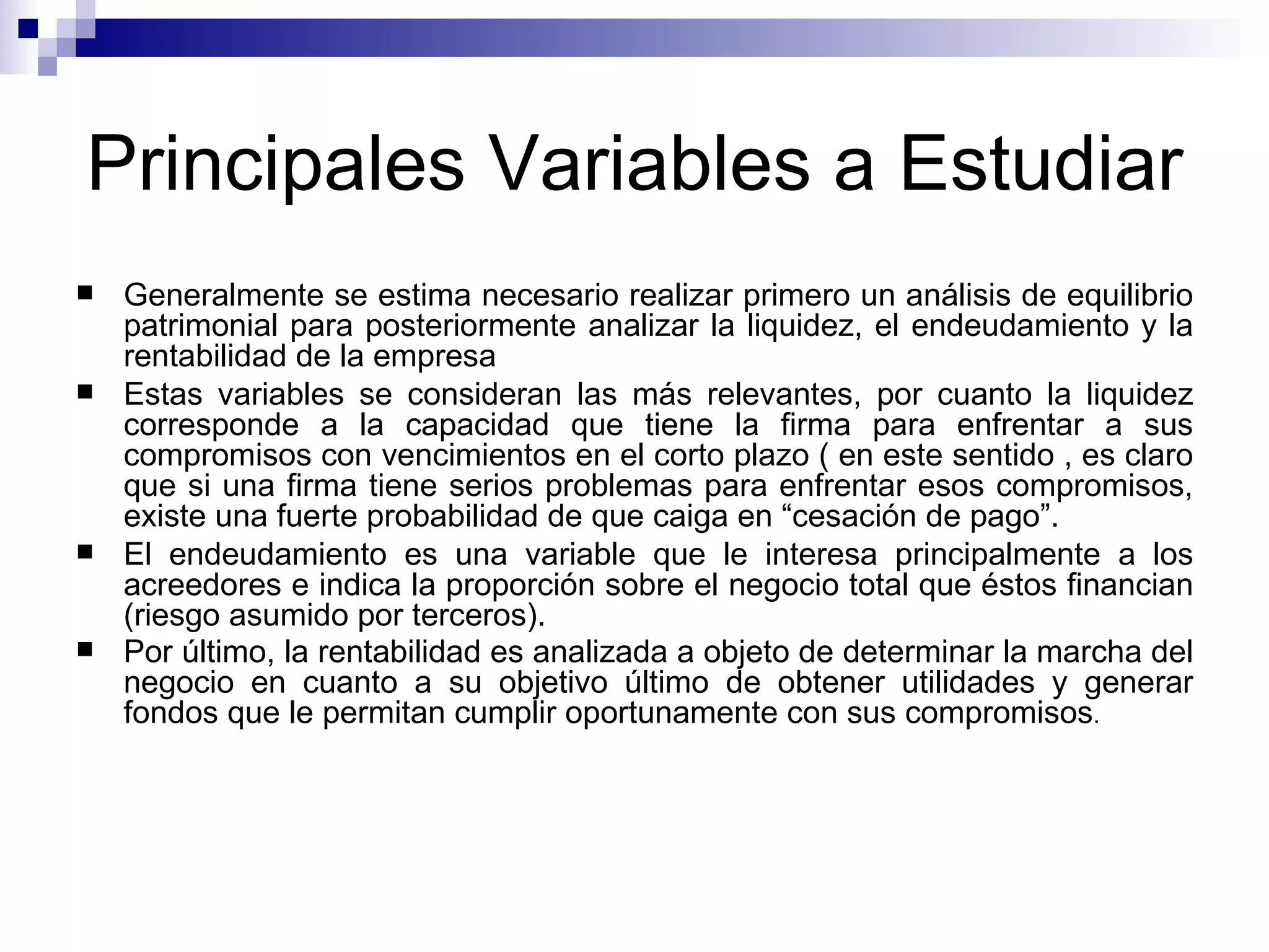 Principales Variables a Estudiar Generalmente se estima necesario realizar primero un análisis de equilibrio patrimonial para posteriormente analizar la liquidez, el endeudamiento y la rentabilidad de la empresa Estas variables se consideran las más relevantes, por cuanto la liquidez corresponde a la capacidad que tiene la firma para enfrentar a sus compromisos con vencimientos en el corto plazo ( en este sentido , es claro que si una firma tiene serios problemas para enfrentar esos compromisos, existe una fuerte probabilidad de que caiga en “cesación de pago”. El endeudamiento es una variable que le interesa principalmente a los acreedores e indica la proporción sobre el negocio total que éstos financian (riesgo asumido por terceros). Por último, la rentabilidad es analizada a objeto de determinar la marcha del negocio en cuanto a su objetivo último de obtener utilidades y generar fondos que le permitan cumplir oportunamente con sus compromisos .  