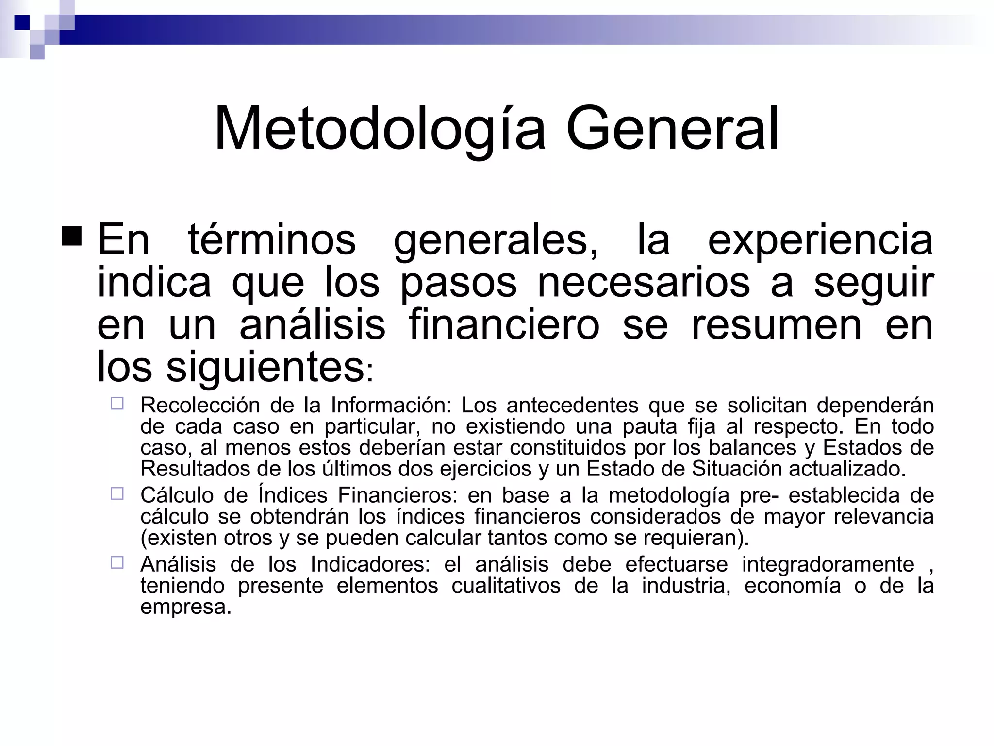 Metodología General En términos generales, la experiencia indica que los pasos necesarios a seguir en un análisis financiero se resumen en los siguientes : Recolección de la Información: Los antecedentes que se solicitan dependerán de cada caso en particular, no existiendo una pauta fija al respecto. En todo caso, al menos estos deberían estar constituidos por los balances y Estados de Resultados de los últimos dos ejercicios y un Estado de Situación actualizado. Cálculo de Índices Financieros: en base a la metodología pre- establecida de cálculo se obtendrán los índices financieros considerados de mayor relevancia (existen otros y se pueden calcular tantos como se requieran). Análisis de los Indicadores: el análisis debe efectuarse integradoramente , teniendo presente elementos cualitativos de la industria, economía o de la empresa. 