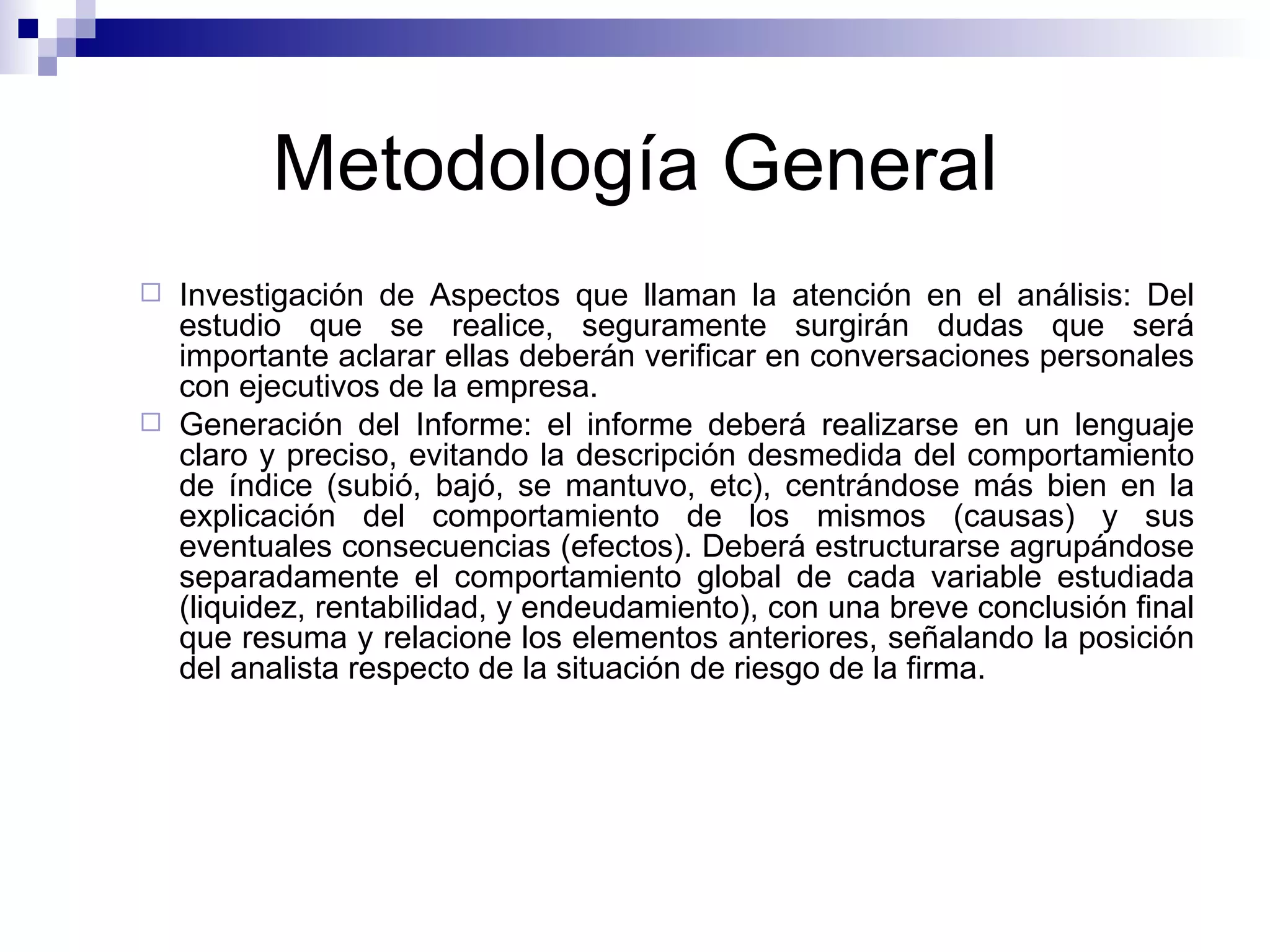 Metodología General Investigación de Aspectos que llaman la atención en el análisis: Del estudio que se realice, seguramente surgirán dudas que será importante aclarar ellas deberán verificar en conversaciones personales con ejecutivos de la empresa. Generación del Informe: el informe deberá realizarse en un lenguaje claro y preciso, evitando la descripción desmedida del comportamiento de índice (subió, bajó, se mantuvo, etc), centrándose más bien en la explicación del comportamiento de los mismos (causas) y sus eventuales consecuencias (efectos). Deberá estructurarse agrupándose separadamente el comportamiento global de cada variable estudiada (liquidez, rentabilidad, y endeudamiento), con una breve conclusión final que resuma y relacione los elementos anteriores, señalando la posición del analista respecto de la situación de riesgo de la firma. 