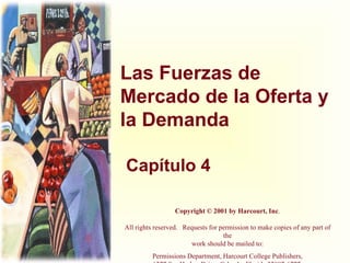 Las Fuerzas de Mercado de la Oferta y la Demanda Capítulo 4 Copyright © 2001 by Harcourt, Inc . All rights reserved.   Requests for permission to make copies of any part of the work should be mailed to: Permissions Department, Harcourt College Publishers, 6277 Sea Harbor Drive, Orlando, Florida 32887-6777. 
