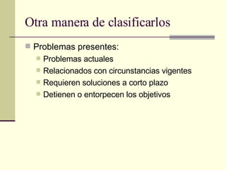 Otra manera de clasificarlos Problemas presentes: Problemas actuales Relacionados con circunstancias vigentes Requieren soluciones a corto plazo Detienen o entorpecen los objetivos 