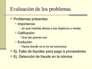 Evaluación de los problemas Problemas presentes: Importancia:  en qué medida afecta a los objetivos o metas Calificación:  Que tan graves son Evolución:  Hacía donde va si no se soluciona Ej. Falta de liquidez para pago a proveedores Ej. Detección de fraude en la nómina 