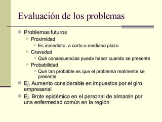 Evaluación de los problemas Problemas futuros Proximidad Es inmediato, a corto o mediano plazo Gravedad Qué consecuencias puede haber cuando se presente Probabilidad Qué tan probable es que el problema realmente se presente Ej. Aumento considerable en impuestos por el giro empresarial Ej. Brote epidémico en el personal de almacén por una enfermedad común en la región 