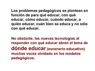 Los problemas pedagógicos se plantean en función de para qué educar, con qué educar, cómo educar, cuándo educar, a quién educar, cuán bien se educa y no sólo con qué educar. No obstante, las nuevas tecnologías al responder con qué educar abren el tema de  dónde educar  (escenario educativo) muchas veces olvidado en los modelos pedagógicos. 