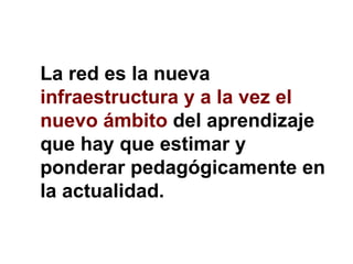 La red es la nueva  infraestructura y a la vez el nuevo ámbito  del aprendizaje que hay que estimar y ponderar pedagógicamente en la actualidad. 