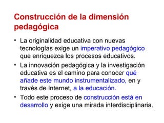 Construcción de la dimensión pedagógica La originalidad educativa con nuevas tecnologías exige un  imperativo pedagógico  que enriquezca los procesos educativos.  La innovación pedagógica y la investigación educativa es el camino para conocer  qué añade este mundo instrumentalizado,  en y través de Internet,  a la educación.  Todo este proceso de  construcción está en desarrollo  y exige una mirada interdisciplinaria.  