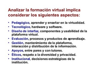 Analizar la formación virtual implica considerar los siguientes aspectos: Pedagógico , aprender y enseñar en la virtualidad. Tecnológico , hardware y software.  Diseño de interfaz , componentes y usabilidad de la plataforma virtual. Evaluación , procesos y productos de aprendizaje. Gestión , mantenimiento de la plataforma, interacción y distribución de la información. Apoyos , entre pares y con tutores. Éticos , respeto a la diversidad y privacidad. Institucional , decisiones estratégicas de la institución. 