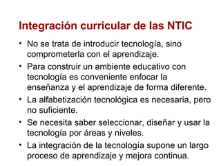 Integración curricular de las NTIC No se trata de introducir tecnología, sino comprometerla con el aprendizaje. Para construir un ambiente educativo con tecnología es conveniente enfocar la enseñanza y el aprendizaje de forma diferente. La alfabetización tecnológica es necesaria, pero no suficiente. Se necesita saber seleccionar, diseñar y usar la tecnología por áreas y niveles. La integración de la tecnología supone un largo proceso de aprendizaje y mejora continua.  