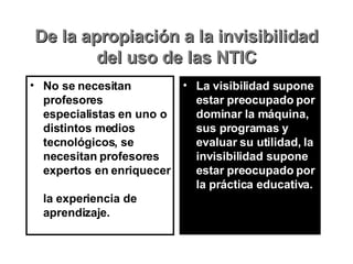 De la apropiación a la invisibilidad del uso de las NTIC No se necesitan profesores especialistas en uno o distintos medios tecnológicos, se necesitan profesores expertos en enriquecer  la experiencia de aprendizaje. La visibilidad supone estar preocupado por dominar la máquina, sus programas y evaluar su utilidad, la invisibilidad supone estar preocupado por la práctica educativa. 