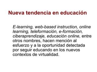 Nueva tendencia en educación E-learning,   web-based instruction, online learning, teleformación, e-formación, ciberaprendizaje, educación online,  entre otros nombres, hacen mención al esfuerzo y a la oportunidad detectada por seguir educando en los nuevos contextos de virtualidad.  