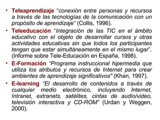 Teleaprendizaje  “ conexión entre personas y recursos a través de las tecnologías de la comunicación con un propósito de aprendizaje”  (Collis, 1996) .     Teleeducación  “ Integración de las TIC en el ámbito educativo con el objeto de desarrollar cursos y otras actividades educativas sin que todos los participantes tengan que estar simultáneamente en el mismo lugar ”. (Informe sobre Tele-Educación en España, 1998). E-Formación   “Programa instruccional hipermedia que utiliza los atributos y recursos de Internet para crear ambientes de aprendizaje significativos"  (Khan, 1997).   E-learning   “El desarrollo de contenidos a través de cualquier medio electrónico, incluyendo Internet, Intranet, extranets, satélites, cintas de audio/video, televisión interactiva y CD-ROM”  (Urdan y Weggen, 2000). 