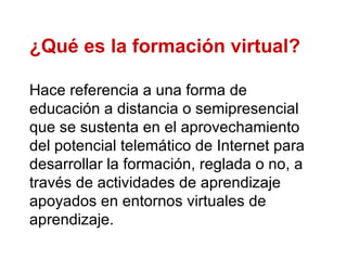 ¿Qué es la formación virtual? Hace referencia a una forma de educación a distancia o semipresencial que se sustenta en el aprovechamiento del potencial telemático de Internet para desarrollar la formación, reglada o no, a través de actividades de aprendizaje apoyados en entornos virtuales de aprendizaje. 