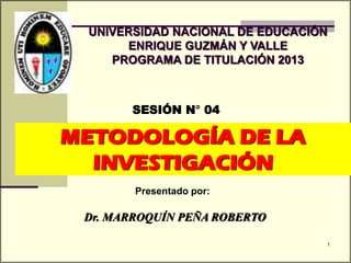 METODOLOGÍA DE LA
INVESTIGACIÓN
SESIÓN N° 04
Presentado por:
UNIVERSIDAD NACIONAL DE EDUCACIÓN
ENRIQUE GUZMÁN Y VALLE
PROGRAMA DE TITULACIÓN 2013
Dr. MARROQUÍN PEÑA ROBERTO
1
 