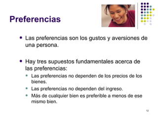 Preferencias Las preferencias son los gustos y aversiones de una persona. Hay tres supuestos fundamentales acerca de las preferencias: Las preferencias no dependen de los precios de los bienes. Las preferencias no dependen del ingreso. Más de cualquier bien es preferible a menos de ese mismo bien. 