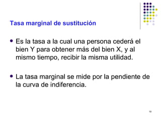 Tasa marginal de sustitución Es la tasa a la cual una persona cederá el bien Y para obtener más del bien X, y al mismo tiempo, recibir la misma utilidad. La tasa marginal se mide por la pendiente de la curva de indiferencia. 