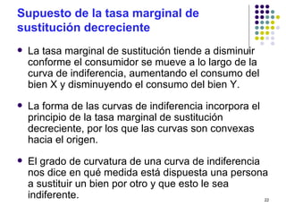 Supuesto de la tasa marginal de sustitución decreciente La tasa marginal de sustitución tiende a disminuir conforme el consumidor se mueve a lo largo de la curva de indiferencia, aumentando el consumo del bien X y disminuyendo el consumo del bien Y. La forma de las curvas de indiferencia incorpora el principio de la tasa marginal de sustitución decreciente, por los que las curvas son convexas hacia el origen. El grado de curvatura de una curva de indiferencia nos dice en qué medida está dispuesta una persona a sustituir un bien por otro y que esto le sea indiferente. 