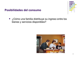 Posibilidades del consumo ¿Cómo una familia distribuye su ingreso entre los bienes y servicios disponibles? 
