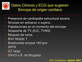 Datos Clinicos y ECG que sugieren
         Sincope de origen cardiaco

•   Presencia de cardiopatia estructural severa.
•   Sincope en esfuerzo o supino.
•   Palpitaciones en el momento del sincope.
•   Sospecha de TV (ICC, TVNS)
•   Bloqueo de rama.
•   BAV Mobitz 1
•   Bradicardia sinusal <50 lpm.
•   WPW
•   QT largo.
•   DAVD o S. de Brugada.
                                 ESC Guidelines– Update 2004
 