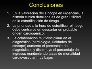 Conclusiones
1. En la valoración del síncope en urgencias, la
   historia clinica detallada es de gran utilidad
   en la estratificación de riesgo.
2. La prioridad a la hora de estratificar el riesgo
   debe centrarse en descartar un probable
   origen cardiogénico.
3. La colaboración multidisciplinar en el
   diagnóstico (cardiología, unidades de
   síncope) aumenta el porcentaje de
   diagnósitcos y disminuye el porcentaje de
   ingresos manteniendo tasas de mortalidad
   cardiovascular muy bajas
 