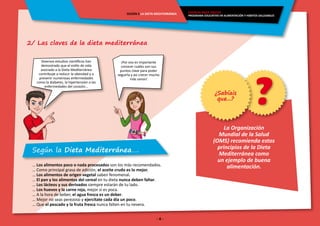 - 4 -
ENERGÍA PARA CRECER
PROGRAMA EDUCATIVO EN ALIMENTACIÓN Y HÁBITOS SALUDABLES
SESIÓN 5 LA DIETA MEDITERRÁNEA
2/ Las claves de la dieta mediterránea
La Organización
Mundial de la Salud
(OMS) recomienda estos
principios de la Dieta
Mediterránea como
un ejemplo de buena
alimentación.
Según la Dieta Mediterránea….
… Los alimentos poco o nada procesados son los más recomendados.
… Como principal grasa de adición, el aceite crudo es lo mejor.
… Los alimentos de origen vegetal saben fenomenal.
… El pan y los alimentos del cereal en tu dieta nunca deben faltar.
… Los lácteos y sus derivados siempre estarán de tu lado.
… Los huevos y la carne roja, mejor si es poca.
… A la hora de beber, el agua fresca es un deber.
… Mejor no seas perezoso y ejercítate cada día un poco.
… Que el pescado y la fruta fresca nunca falten en tu nevera.
Diversos estudios científicos han
demostrado que el estilo de vida
asociado a la Dieta Mediterránea
contribuye a reducir la obesidad y a
prevenir numerosas enfermedades
como la diabetes, la hipertensión o las
enfermedades del corazón…
¡Por eso es importante
conocer cuáles son sus
puntos clave para poder
seguirla y así crecer mucho
más sanos!
?¿Sabíais
que...?
 