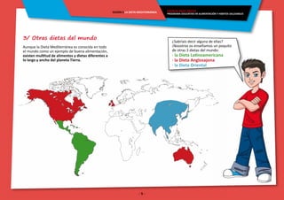 - 5 -
ENERGÍA PARA CRECER
PROGRAMA EDUCATIVO EN ALIMENTACIÓN Y HÁBITOS SALUDABLES
SESIÓN 5 LA DIETA MEDITERRÁNEA
3/ Otras dietas del mundo
Aunque la Dieta Mediterránea es conocida en todo
el mundo como un ejemplo de buena alimentación,
existen multitud de alimentos y dietas diferentes a
lo largo y ancho del planeta Tierra.
¿Sabríais decir alguna de ellas?
¡Nosotros os enseñamos un poquito
de otras 3 dietas del mundo:
· la Dieta Latinoamericana
· la Dieta Anglosajona
· la Dieta Oriental
 