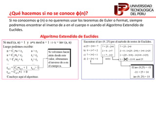 ¿Qué hacemos si no se conoce φ(n)?
Si no conocemos ϕ (n) o no queremos usar los teoremas de Euler o Fermat, siempre
podremos encontrar el inverso de a en el cuerpo n usando el Algoritmo Extendido de
Euclides.
Algoritmo Extendido de Euclides
 